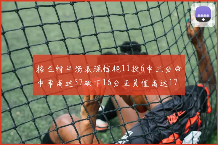 格兰特半场表现惊艳11投6中三分命中率高达57砍下16分正负值高达17