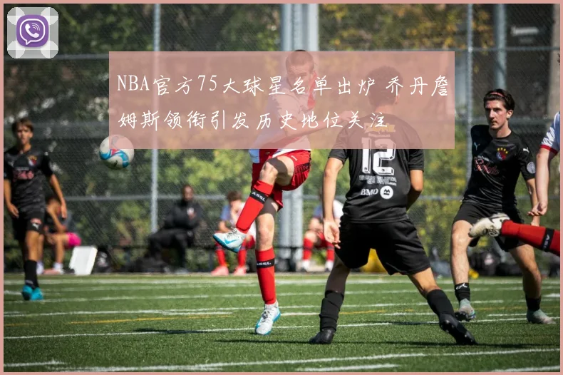 NBA官方75大球星名单出炉 乔丹詹姆斯领衔引发历史地位关注