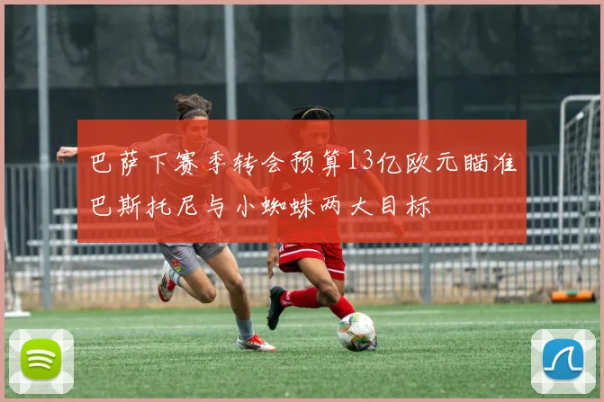 巴萨下赛季转会预算13亿欧元瞄准巴斯托尼与小蜘蛛两大目标