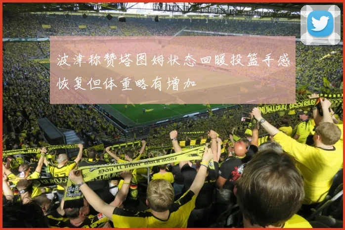波津称赞塔图姆状态回暖投篮手感恢复但体重略有增加