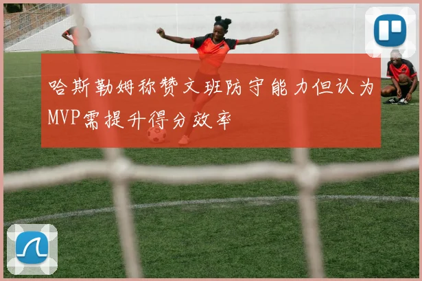 哈斯勒姆称赞文班防守能力但认为MVP需提升得分效率