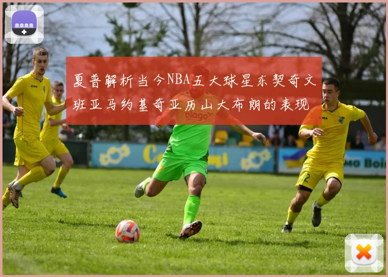 夏普解析当今NBA五大球星东契奇文班亚马约基奇亚历山大布朗的表现与未来潜力