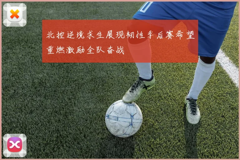 北控逆境求生展现韧性季后赛希望重燃激励全队奋战
