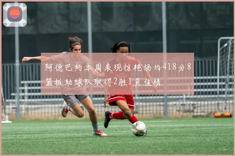 阿德巴约本周表现惊艳场均418分8篮板助球队取得2胜1负佳绩