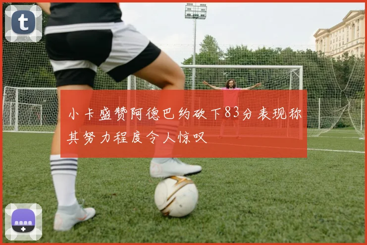 小卡盛赞阿德巴约砍下83分表现称其努力程度令人惊叹