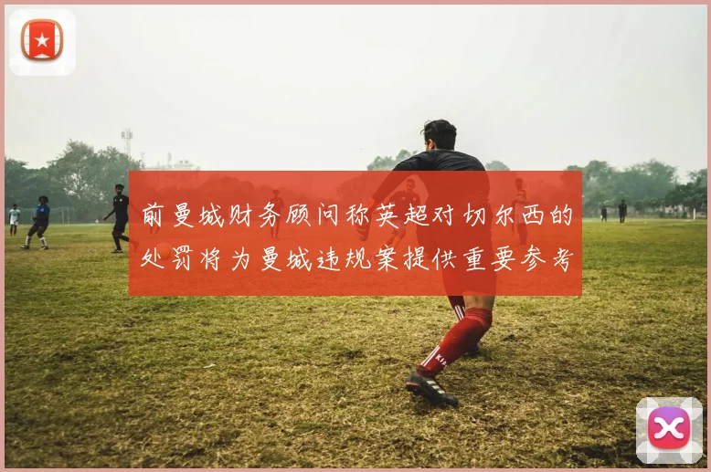 前曼城财务顾问称英超对切尔西的处罚将为曼城违规案提供重要参考