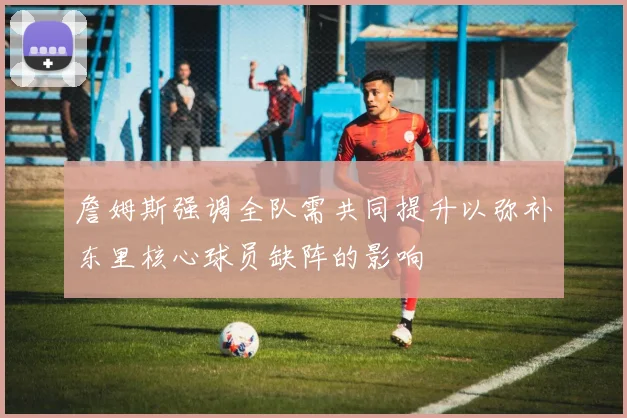 詹姆斯强调全队需共同提升以弥补东里核心球员缺阵的影响